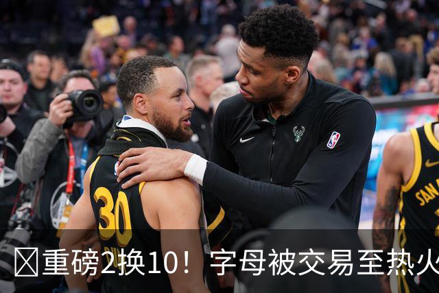 💣重磅2换10！字母被交易至热火换希罗等四人+3首轮1次轮+1互换
